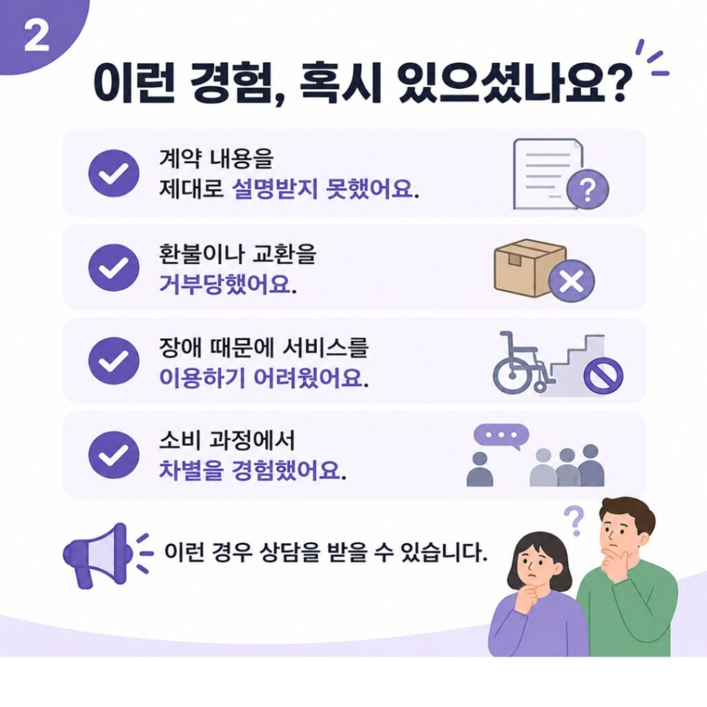 이런 경험, 혹시 있으셨나요?
- 계약 내용을 제대로 설명받지 못했어요.
- 환불이나 교환을 거부당했어요.
- 장애 때문에 서비스를 이용하기 어려웠어요.
- 소비 과정에서 차별을 경험했어요.