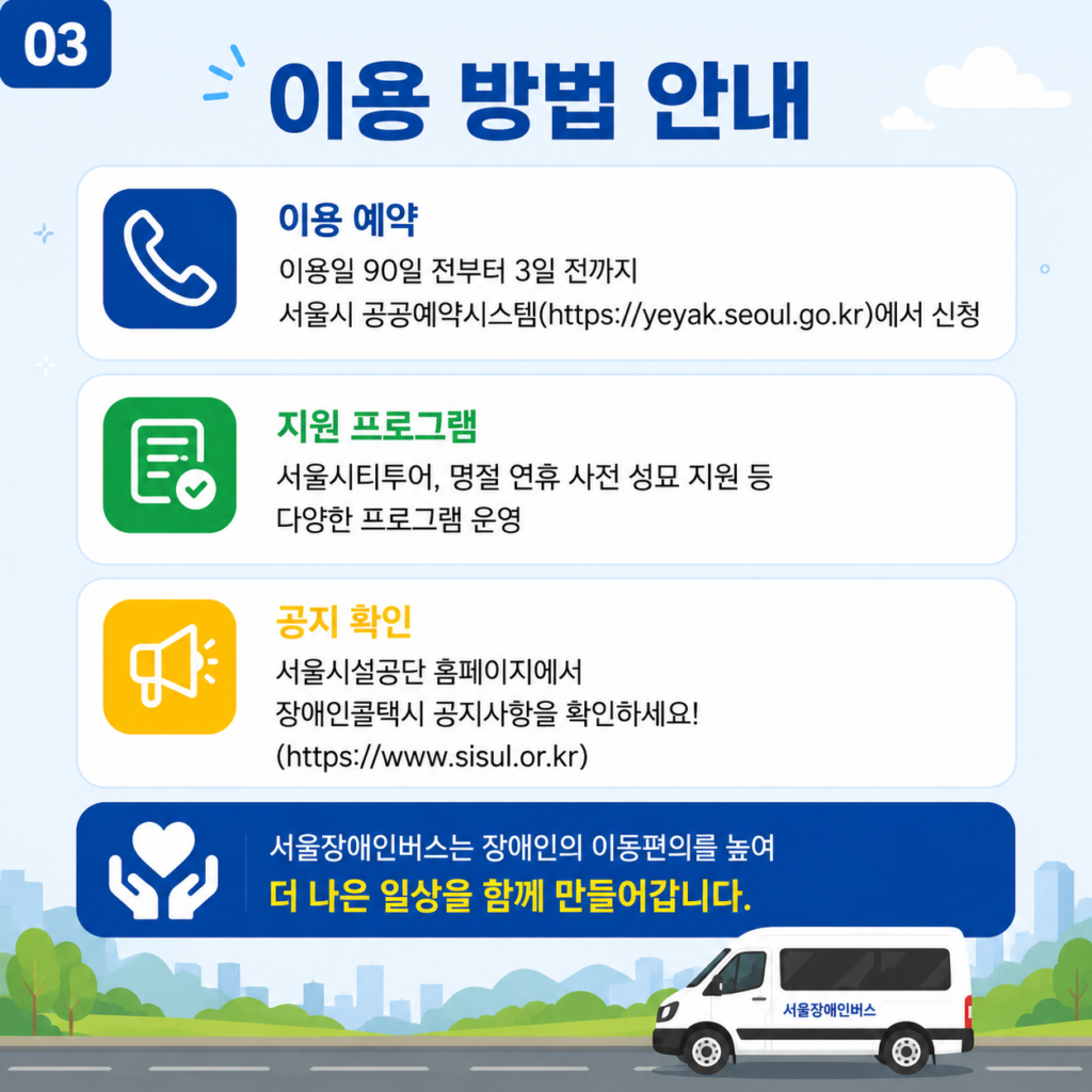 이용예약은 이용일 90일 전부터 3일 전까지, 서울시 공공예약시스템에서 신청
지원프로그램은 서울시티투어, 명절 연휴 사전 성묘 지원 등, 다양한 프로그램 운영
공지 확인 : 서울시설공단 홈페이지에서 장애인콜택시 공지사항을 확인하세요!
(https://www.sisul.or.kr)